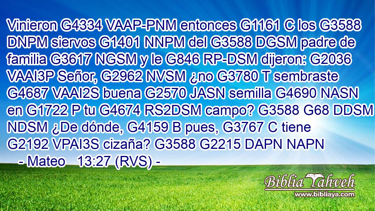Vinieron G4334 VAAP-PNM entonces G1161 C los G3588 DNPM siervos G1401 NNPM del G3588 DGSM padre de familia G3617 NGSM y le G846 RP-DSM dijeron: G2036 VAAI3P Señor, G2962 NVSM ¿no G3780 T sembraste G4687 VAAI2S buena G2570 JASN semilla G4690 NASN en G1722 P tu G4674 RS2DSM campo? G3588 G68 DDSM NDSM ¿De dónde, G4159 B pues, G3767 C tiene G2192 VPAI3S cizaña? G3588 G2215 DAPN NAPN 