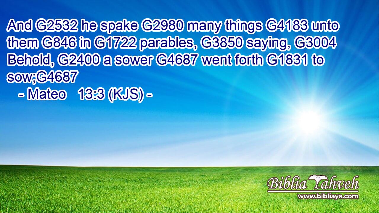 And G2532 he spake G2980 many things G4183 unto them G846 in G1722 parables, G3850 saying, G3004 Behold, G2400 a sower G4687 went forth G1831 to sow;G4687