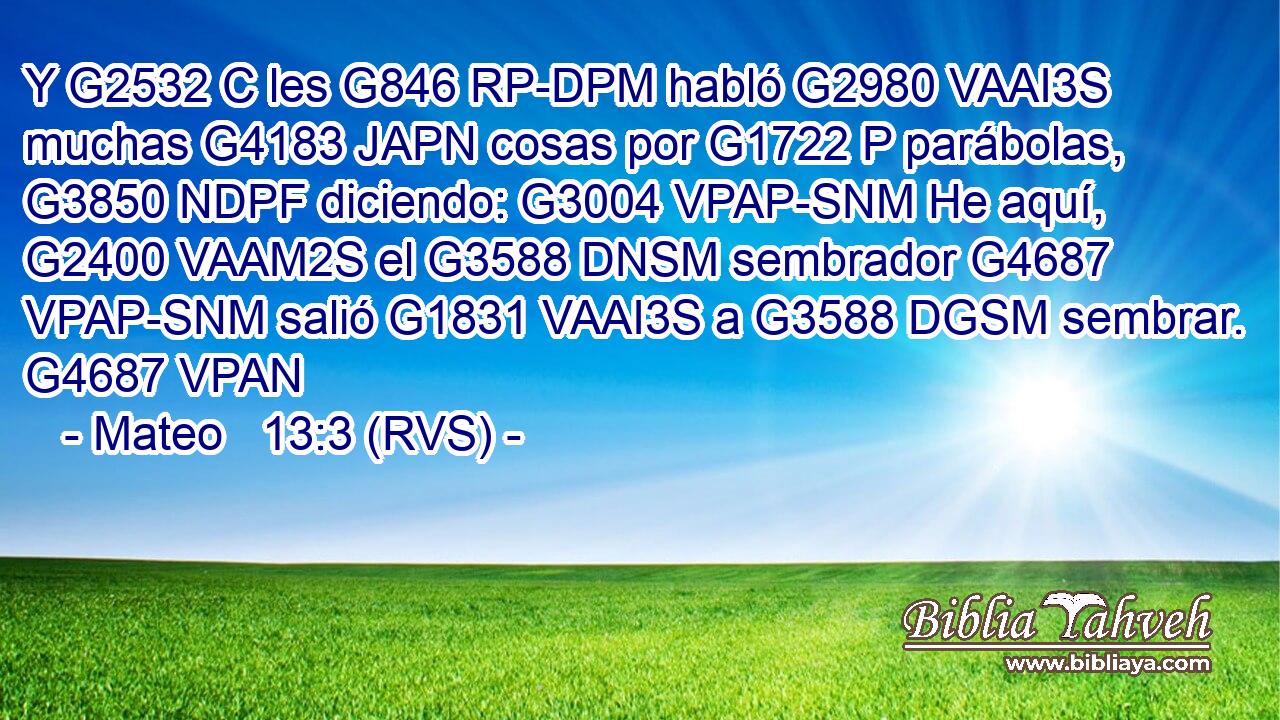 Y G2532 C les G846 RP-DPM habló G2980 VAAI3S muchas G4183 JAPN cosas por G1722 P parábolas, G3850 NDPF diciendo: G3004 VPAP-SNM He aquí, G2400 VAAM2S el G3588 DNSM sembrador G4687 VPAP-SNM salió G1831 VAAI3S a G3588 DGSM sembrar. G4687 VPAN 
