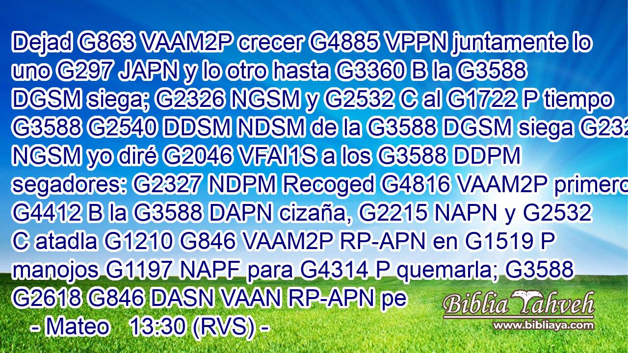Dejad G863 VAAM2P crecer G4885 VPPN juntamente lo uno G297 JAPN y lo otro hasta G3360 B la G3588 DGSM siega; G2326 NGSM y G2532 C al G1722 P tiempo G3588 G2540 DDSM NDSM de la G3588 DGSM siega G2326 NGSM yo diré G2046 VFAI1S a los G3588 DDPM segadores: G2327 NDPM Recoged G4816 VAAM2P primero G4412 B la G3588 DAPN cizaña, G2215 NAPN y G2532 C atadla G1210 G846 VAAM2P RP-APN en G1519 P manojos G1197 NAPF para G4314 P quemarla; G3588 G2618 G846 DASN VAAN RP-APN pe