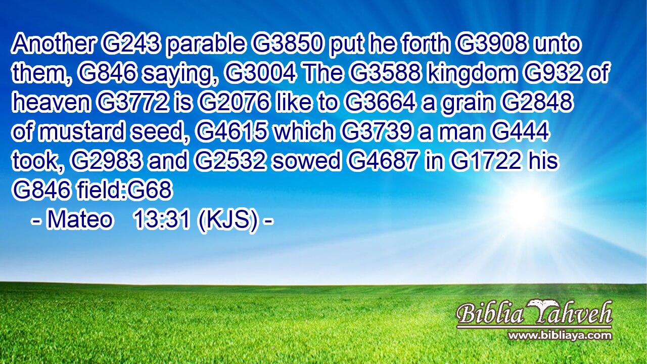 Another G243 parable G3850 put he forth G3908 unto them, G846 saying, G3004 The G3588 kingdom G932 of heaven G3772 is G2076 like to G3664 a grain G2848 of mustard seed, G4615 which G3739 a man G444 took, G2983 and G2532 sowed G4687 in G1722 his G846 field:G68