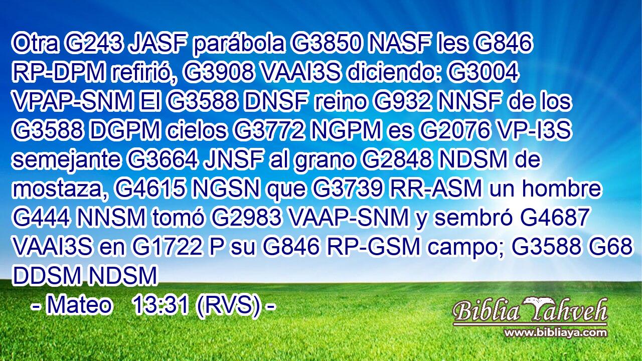 Otra G243 JASF parábola G3850 NASF les G846 RP-DPM refirió, G3908 VAAI3S diciendo: G3004 VPAP-SNM El G3588 DNSF reino G932 NNSF de los G3588 DGPM cielos G3772 NGPM es G2076 VP-I3S semejante G3664 JNSF al grano G2848 NDSM de mostaza, G4615 NGSN que G3739 RR-ASM un hombre G444 NNSM tomó G2983 VAAP-SNM y sembró G4687 VAAI3S en G1722 P su G846 RP-GSM campo; G3588 G68 DDSM NDSM 