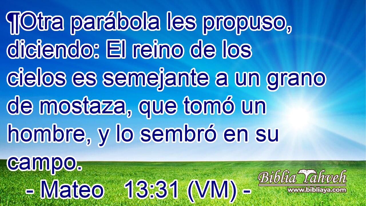  ¶Otra parábola les propuso, diciendo: El reino de los cielos es semejante a un grano de mostaza, que tomó un hombre, y lo sembró en su campo. 