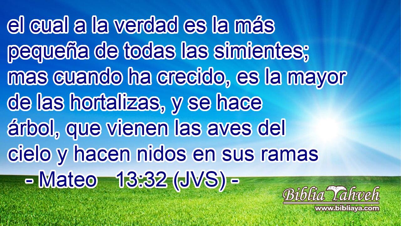 el cual a la verdad es la más pequeña de todas las simientes; mas cuando ha crecido, es la mayor de las hortalizas, y se hace árbol, que vienen las aves del cielo y hacen nidos en sus ramas