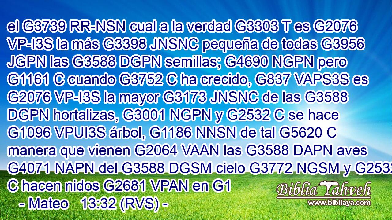 el G3739 RR-NSN cual a la verdad G3303 T es G2076 VP-I3S la más G3398 JNSNC pequeña de todas G3956 JGPN las G3588 DGPN semillas; G4690 NGPN pero G1161 C cuando G3752 C ha crecido, G837 VAPS3S es G2076 VP-I3S la mayor G3173 JNSNC de las G3588 DGPN hortalizas, G3001 NGPN y G2532 C se hace G1096 VPUI3S árbol, G1186 NNSN de tal G5620 C manera que vienen G2064 VAAN las G3588 DAPN aves G4071 NAPN del G3588 DGSM cielo G3772 NGSM y G2532 C hacen nidos G2681 VPAN en G1