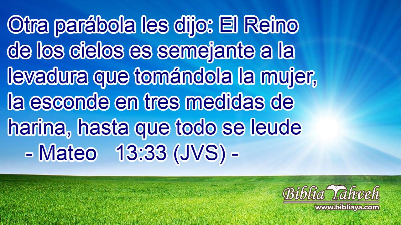 Otra parábola les dijo: El Reino de los cielos es semejante a la levadura que tomándola la mujer, la esconde en tres medidas de harina, hasta que todo se leude