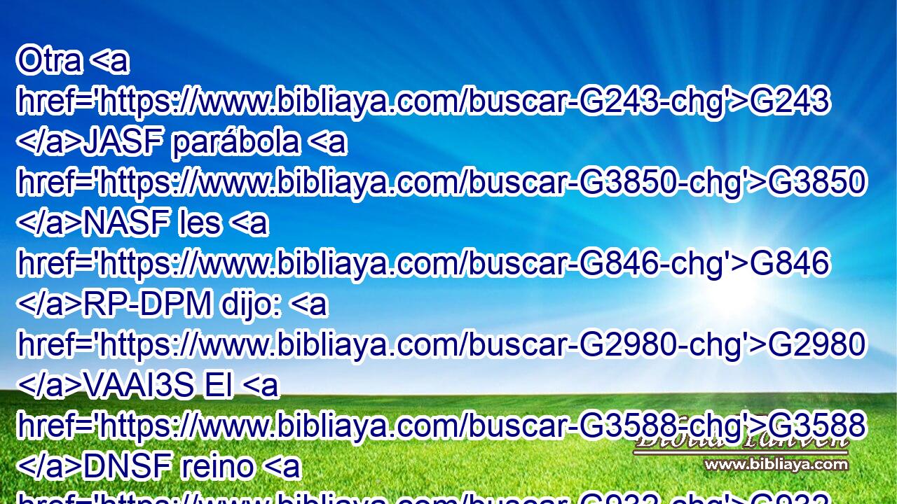 Otra G243 JASF parábola G3850 NASF les G846 RP-DPM dijo: G2980 VAAI3S El G3588 DNSF reino G932 NNSF de los G3588 DGPM cielos G3772 NGPM es G2076 VP-I3S semejante G3664 JNSF a la levadura G2219 NDSF que G3739 RR-ASF tomó G2983 VAAP-SNF una mujer, G1135 NNSF y escondió G1470 VAAI3S en G1519 P tres G5140 JAPN medidas G4568 NAPN de harina, G224 NGSN hasta G2193 C que G3739 RR-GSM todo G3650 JASN fue leudado. G2220 VAPI3S 