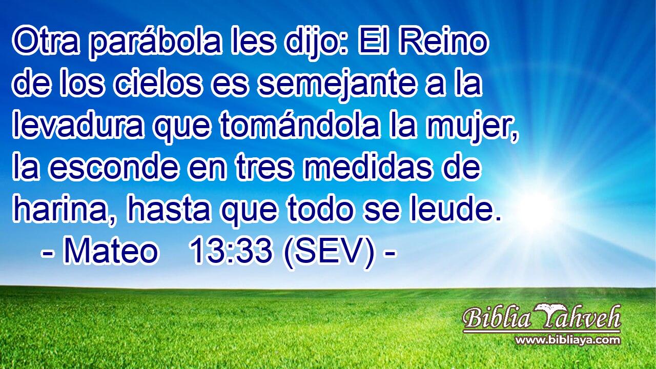Otra parábola les dijo: El Reino de los cielos es semejante a la levadura que tomándola la mujer, la esconde en tres medidas de harina, hasta que todo se leude.