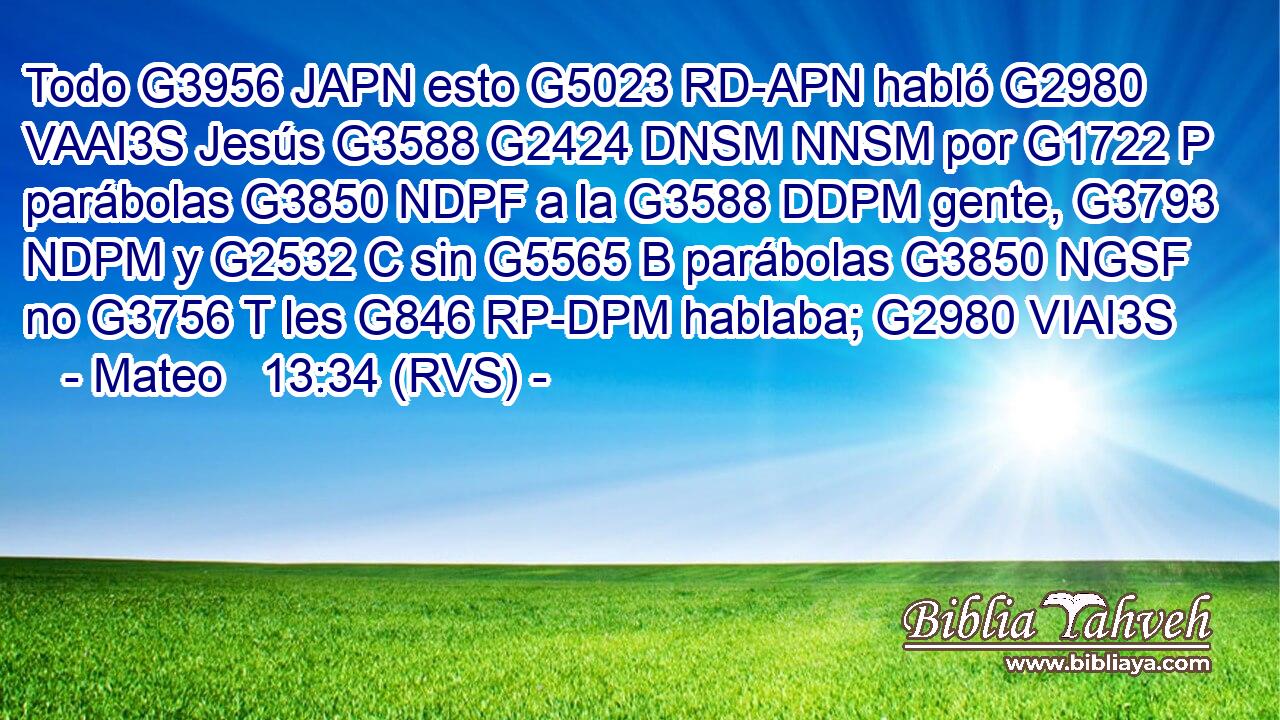 Todo G3956 JAPN esto G5023 RD-APN habló G2980 VAAI3S Jesús G3588 G2424 DNSM NNSM por G1722 P parábolas G3850 NDPF a la G3588 DDPM gente, G3793 NDPM y G2532 C sin G5565 B parábolas G3850 NGSF no G3756 T les G846 RP-DPM hablaba; G2980 VIAI3S 