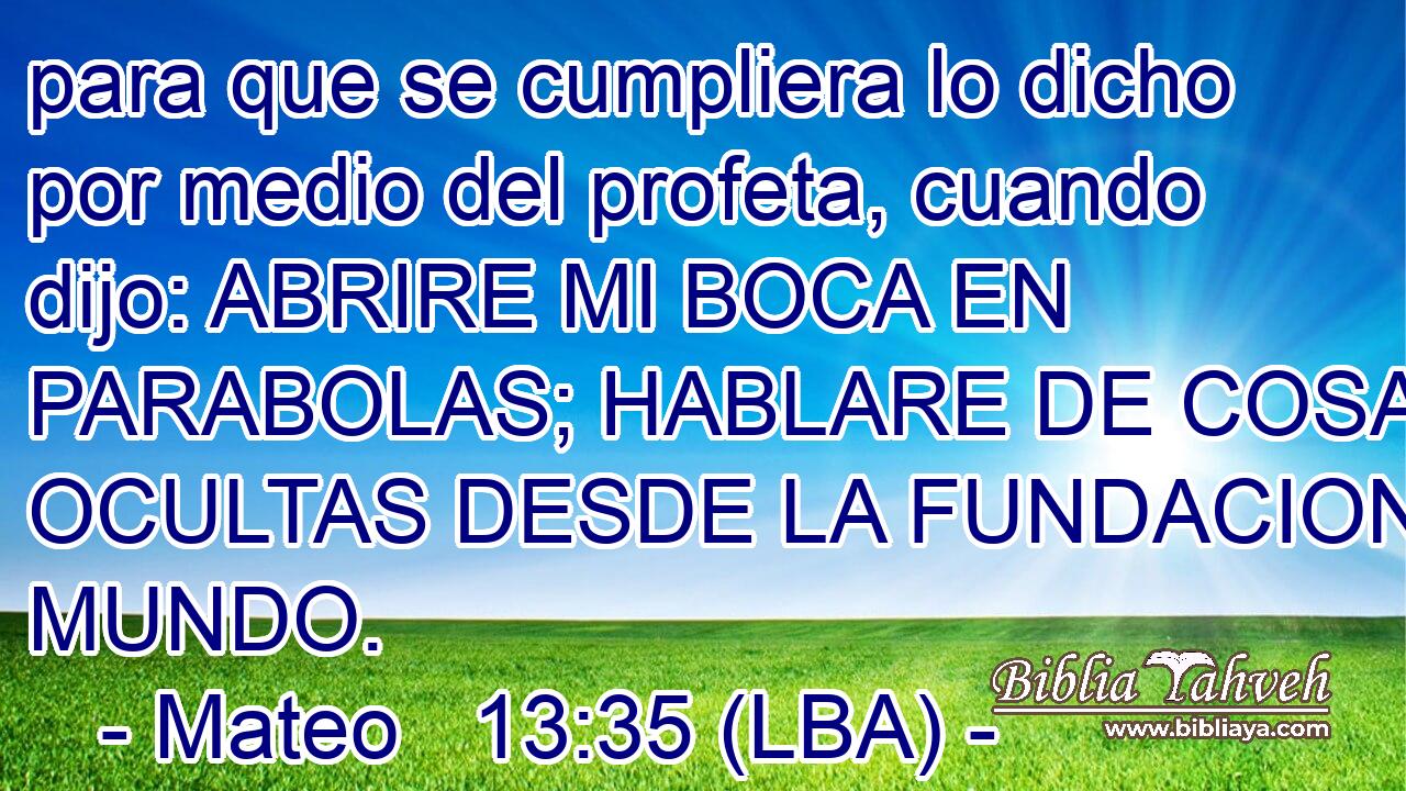 para que se cumpliera lo dicho por medio del profeta, cuando dijo: ABRIRE MI BOCA EN PARABOLAS; HABLARE DE COSAS OCULTAS DESDE LA FUNDACION DEL MUNDO.