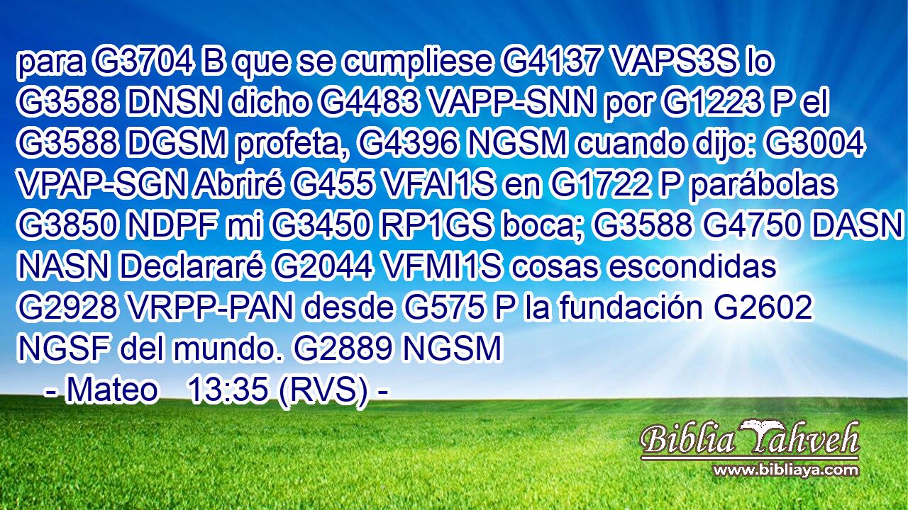 para G3704 B que se cumpliese G4137 VAPS3S lo G3588 DNSN dicho G4483 VAPP-SNN por G1223 P el G3588 DGSM profeta, G4396 NGSM cuando dijo: G3004 VPAP-SGN Abriré G455 VFAI1S en G1722 P parábolas G3850 NDPF mi G3450 RP1GS boca; G3588 G4750 DASN NASN Declararé G2044 VFMI1S cosas escondidas G2928 VRPP-PAN desde G575 P la fundación G2602 NGSF del mundo. G2889 NGSM 