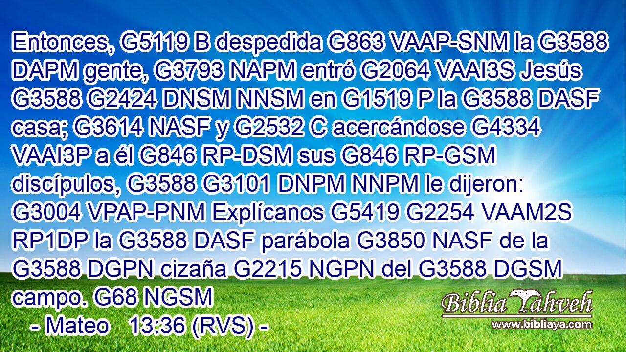 Entonces, G5119 B despedida G863 VAAP-SNM la G3588 DAPM gente, G3793 NAPM entró G2064 VAAI3S Jesús G3588 G2424 DNSM NNSM en G1519 P la G3588 DASF casa; G3614 NASF y G2532 C acercándose G4334 VAAI3P a él G846 RP-DSM sus G846 RP-GSM discípulos, G3588 G3101 DNPM NNPM le dijeron: G3004 VPAP-PNM Explícanos G5419 G2254 VAAM2S RP1DP la G3588 DASF parábola G3850 NASF de la G3588 DGPN cizaña G2215 NGPN del G3588 DGSM campo. G68 NGSM 