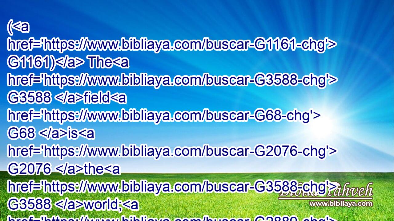 ( G1161) The G3588 field G68 is G2076 the G3588 world; G2889 the G3588 good G2570 seed G4690 are( G3778)  G1526 the G3588 children G5207 of the G3588 kingdom; G932 but G1161 the G3588 tares G2215 are G1526 the G3588 children G5207 of the G3588 wicked G4190 one;