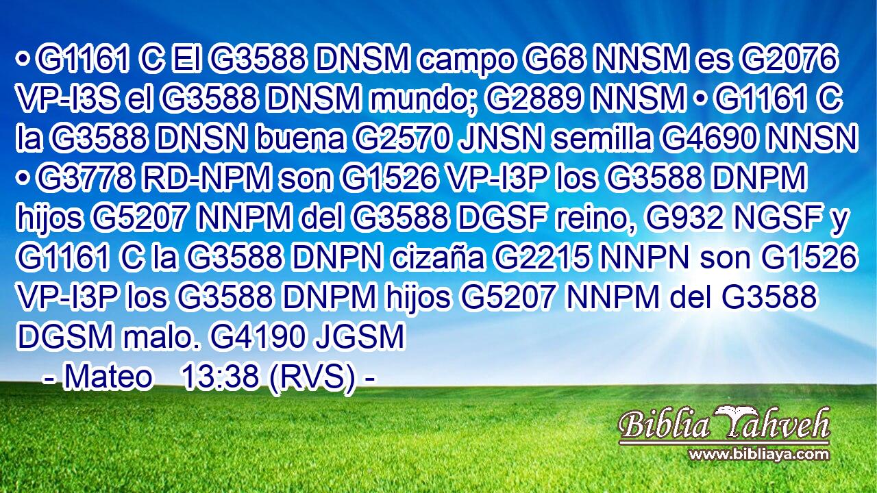 • G1161 C El G3588 DNSM campo G68 NNSM es G2076 VP-I3S el G3588 DNSM mundo; G2889 NNSM • G1161 C la G3588 DNSN buena G2570 JNSN semilla G4690 NNSN • G3778 RD-NPM son G1526 VP-I3P los G3588 DNPM hijos G5207 NNPM del G3588 DGSF reino, G932 NGSF y G1161 C la G3588 DNPN cizaña G2215 NNPN son G1526 VP-I3P los G3588 DNPM hijos G5207 NNPM del G3588 DGSM malo. G4190 JGSM 