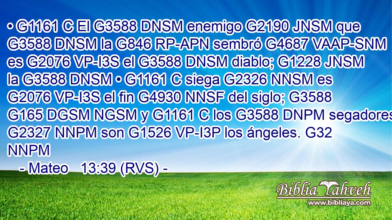 • G1161 C El G3588 DNSM enemigo G2190 JNSM que G3588 DNSM la G846 RP-APN sembró G4687 VAAP-SNM es G2076 VP-I3S el G3588 DNSM diablo; G1228 JNSM la G3588 DNSM • G1161 C siega G2326 NNSM es G2076 VP-I3S el fin G4930 NNSF del siglo; G3588 G165 DGSM NGSM y G1161 C los G3588 DNPM segadores G2327 NNPM son G1526 VP-I3P los ángeles. G32 NNPM 