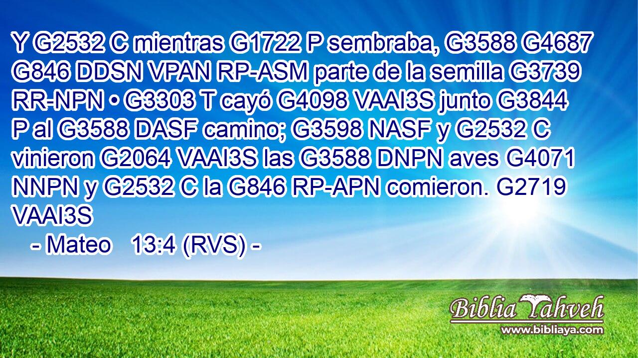 Y G2532 C mientras G1722 P sembraba, G3588 G4687 G846 DDSN VPAN RP-ASM parte de la semilla G3739 RR-NPN • G3303 T cayó G4098 VAAI3S junto G3844 P al G3588 DASF camino; G3598 NASF y G2532 C vinieron G2064 VAAI3S las G3588 DNPN aves G4071 NNPN y G2532 C la G846 RP-APN comieron. G2719 VAAI3S 