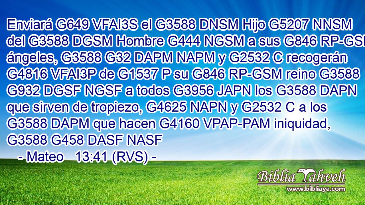 Enviará G649 VFAI3S el G3588 DNSM Hijo G5207 NNSM del G3588 DGSM Hombre G444 NGSM a sus G846 RP-GSM ángeles, G3588 G32 DAPM NAPM y G2532 C recogerán G4816 VFAI3P de G1537 P su G846 RP-GSM reino G3588 G932 DGSF NGSF a todos G3956 JAPN los G3588 DAPN que sirven de tropiezo, G4625 NAPN y G2532 C a los G3588 DAPM que hacen G4160 VPAP-PAM iniquidad, G3588 G458 DASF NASF 