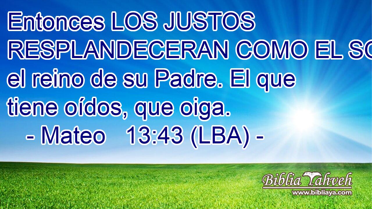 Entonces LOS JUSTOS RESPLANDECERAN COMO EL SOL en el reino de su Padre. El que tiene oídos, que oiga.