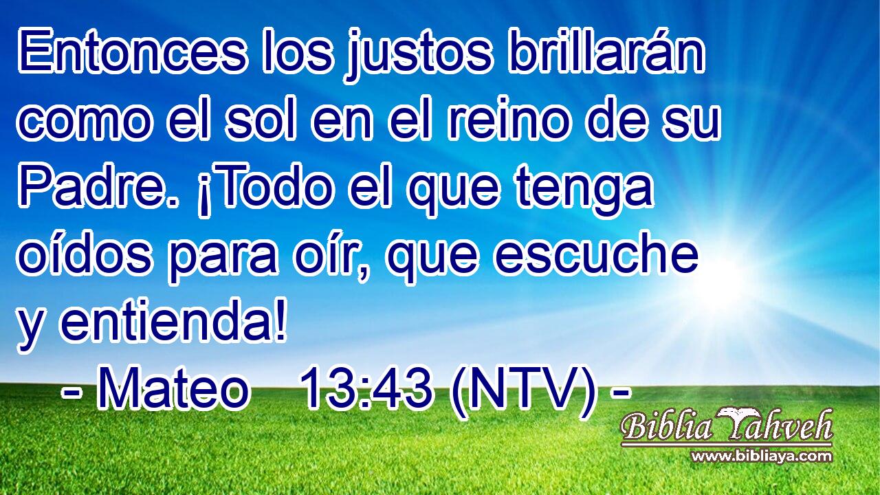 Entonces los justos brillarán como el sol en el reino de su Padre. ¡Todo el que tenga oídos para oír, que escuche y entienda!