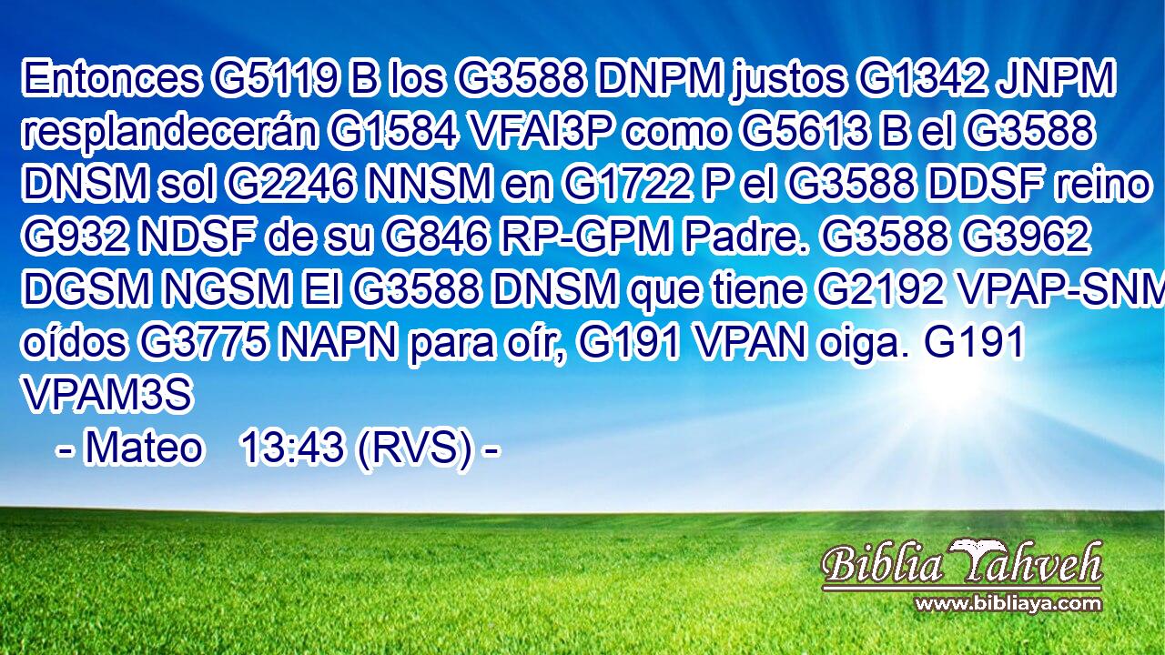 Entonces G5119 B los G3588 DNPM justos G1342 JNPM resplandecerán G1584 VFAI3P como G5613 B el G3588 DNSM sol G2246 NNSM en G1722 P el G3588 DDSF reino G932 NDSF de su G846 RP-GPM Padre. G3588 G3962 DGSM NGSM El G3588 DNSM que tiene G2192 VPAP-SNM oídos G3775 NAPN para oír, G191 VPAN oiga. G191 VPAM3S 