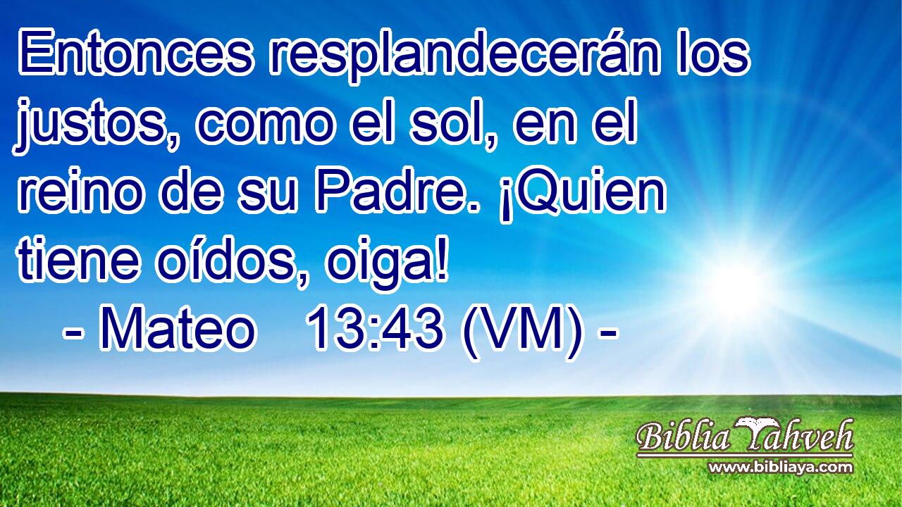  Entonces resplandecerán los justos, como el sol, en el reino de su Padre. ¡Quien tiene oídos, oiga! 