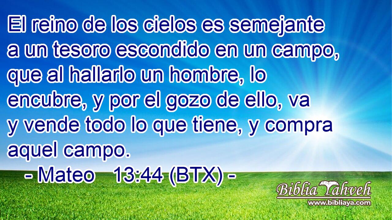 El reino de los cielos es semejante a un tesoro escondido en un campo, que al hallarlo un hombre, lo encubre, y por el gozo de ello, va y vende todo lo que tiene, y compra aquel campo.