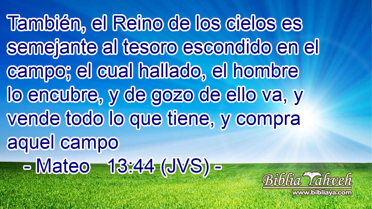 También, el Reino de los cielos es semejante al tesoro escondido en el campo; el cual hallado, el hombre lo encubre, y de gozo de ello va, y vende todo lo que tiene, y compra aquel campo