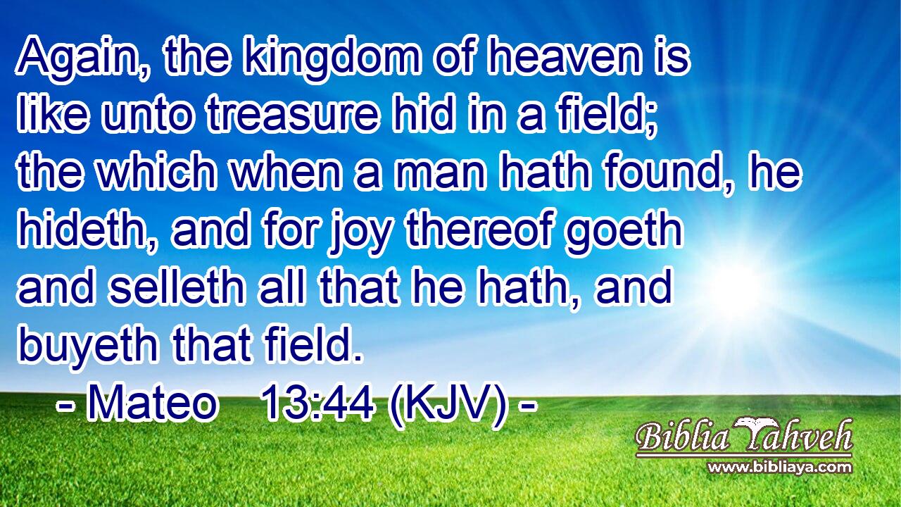 Again, the kingdom of heaven is like unto treasure hid in a field; the which when a man hath found, he hideth, and for joy thereof goeth and selleth all that he hath, and buyeth that field.