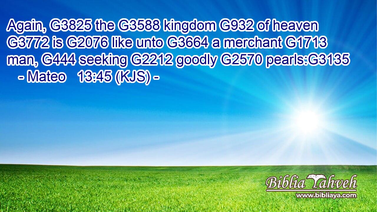 Again, G3825 the G3588 kingdom G932 of heaven G3772 is G2076 like unto G3664 a merchant G1713 man, G444 seeking G2212 goodly G2570 pearls:G3135