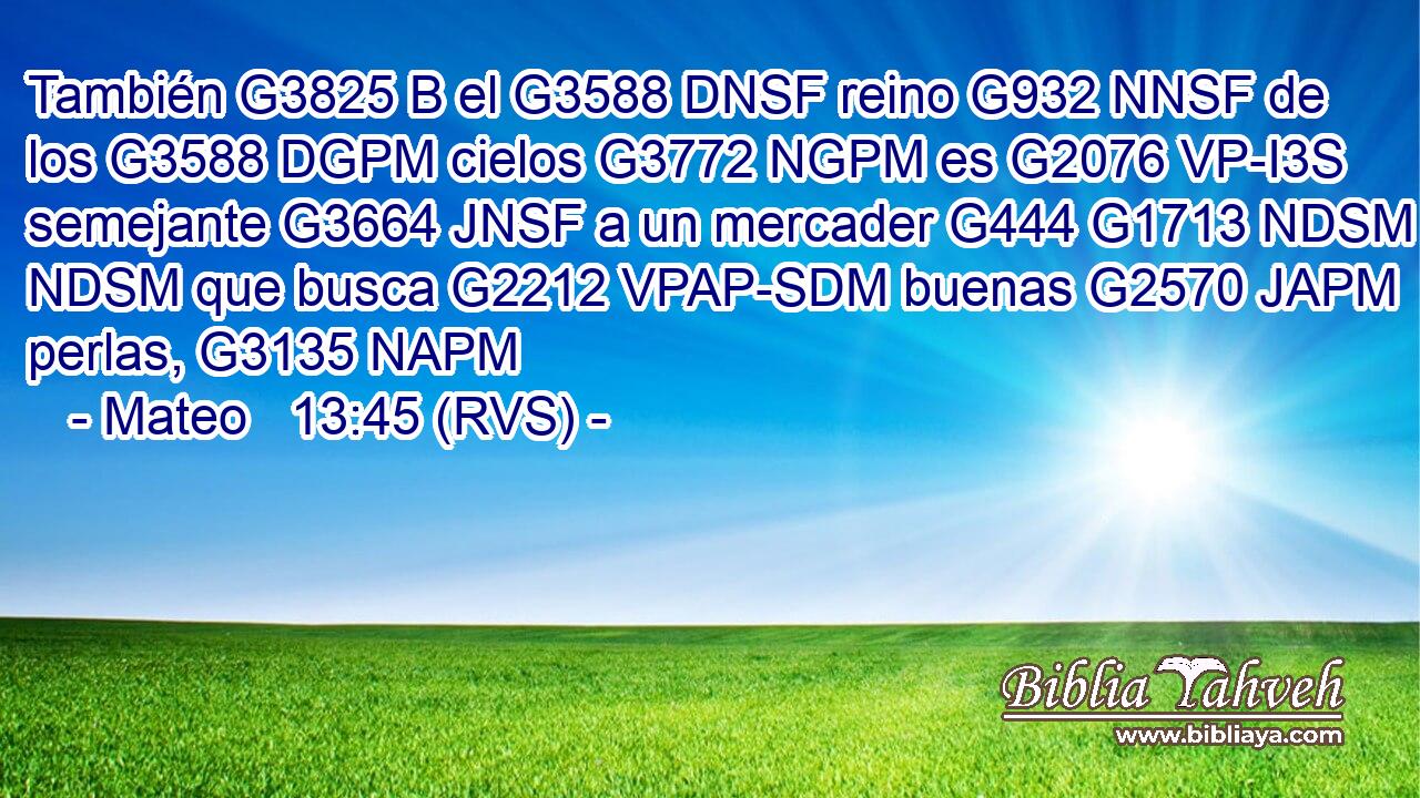 También G3825 B el G3588 DNSF reino G932 NNSF de los G3588 DGPM cielos G3772 NGPM es G2076 VP-I3S semejante G3664 JNSF a un mercader G444 G1713 NDSM NDSM que busca G2212 VPAP-SDM buenas G2570 JAPM perlas, G3135 NAPM 