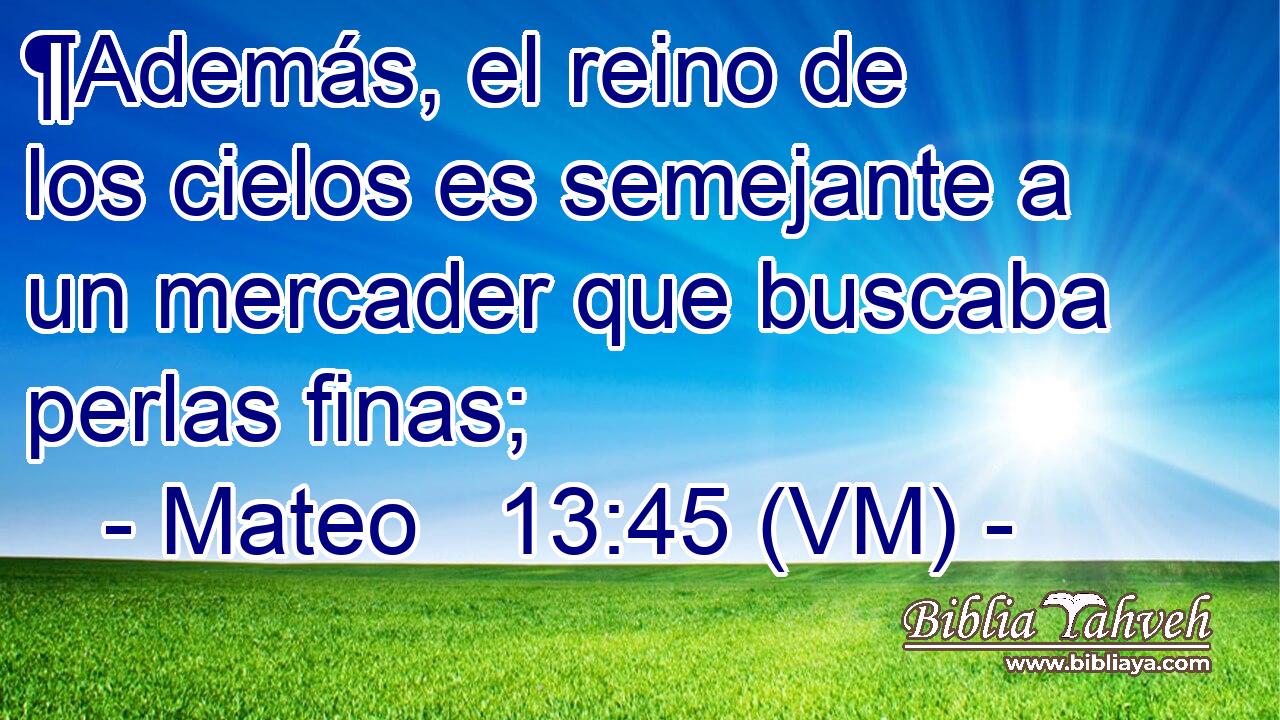  ¶Además, el reino de los cielos es semejante a un mercader que buscaba perlas finas; 