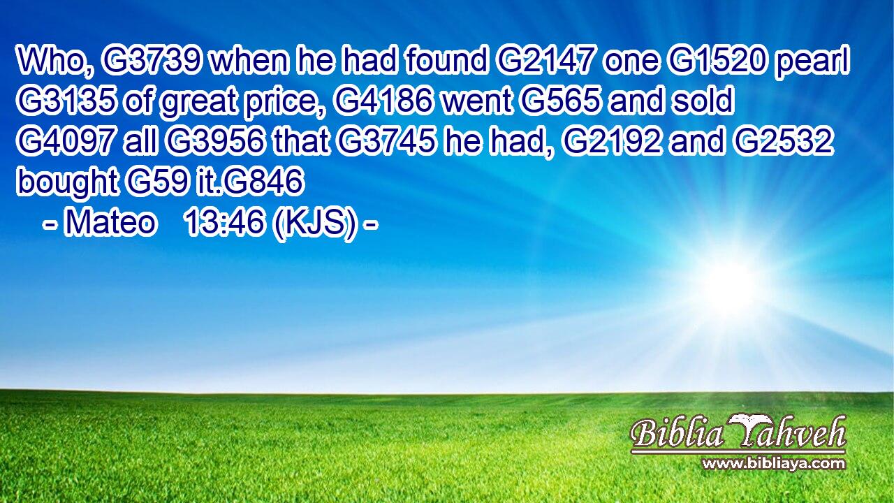 Who, G3739 when he had found G2147 one G1520 pearl G3135 of great price, G4186 went G565 and sold G4097 all G3956 that G3745 he had, G2192 and G2532 bought G59 it.G846