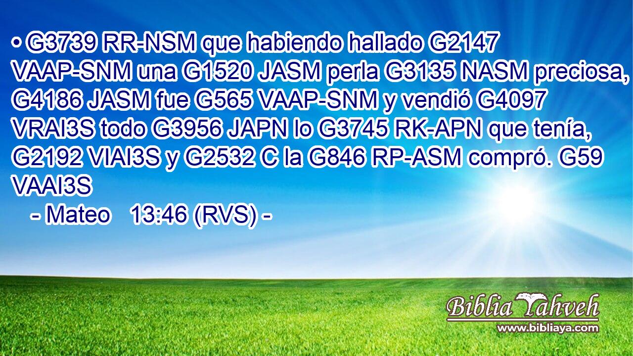 • G3739 RR-NSM que habiendo hallado G2147 VAAP-SNM una G1520 JASM perla G3135 NASM preciosa, G4186 JASM fue G565 VAAP-SNM y vendió G4097 VRAI3S todo G3956 JAPN lo G3745 RK-APN que tenía, G2192 VIAI3S y G2532 C la G846 RP-ASM compró. G59 VAAI3S 
