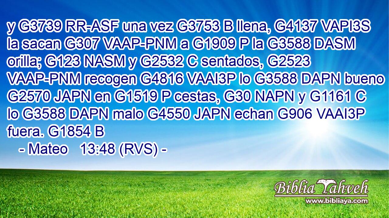 y G3739 RR-ASF una vez G3753 B llena, G4137 VAPI3S la sacan G307 VAAP-PNM a G1909 P la G3588 DASM orilla; G123 NASM y G2532 C sentados, G2523 VAAP-PNM recogen G4816 VAAI3P lo G3588 DAPN bueno G2570 JAPN en G1519 P cestas, G30 NAPN y G1161 C lo G3588 DAPN malo G4550 JAPN echan G906 VAAI3P fuera. G1854 B 