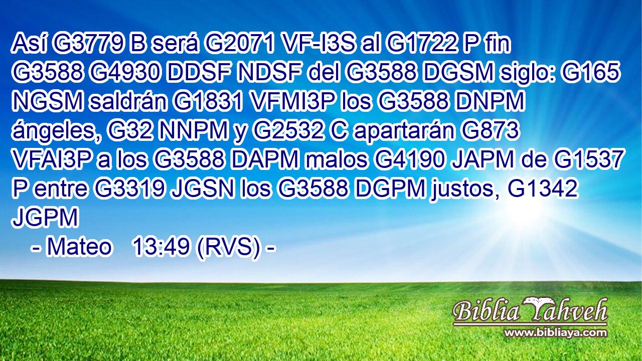 Así G3779 B será G2071 VF-I3S al G1722 P fin G3588 G4930 DDSF NDSF del G3588 DGSM siglo: G165 NGSM saldrán G1831 VFMI3P los G3588 DNPM ángeles, G32 NNPM y G2532 C apartarán G873 VFAI3P a los G3588 DAPM malos G4190 JAPM de G1537 P entre G3319 JGSN los G3588 DGPM justos, G1342 JGPM 