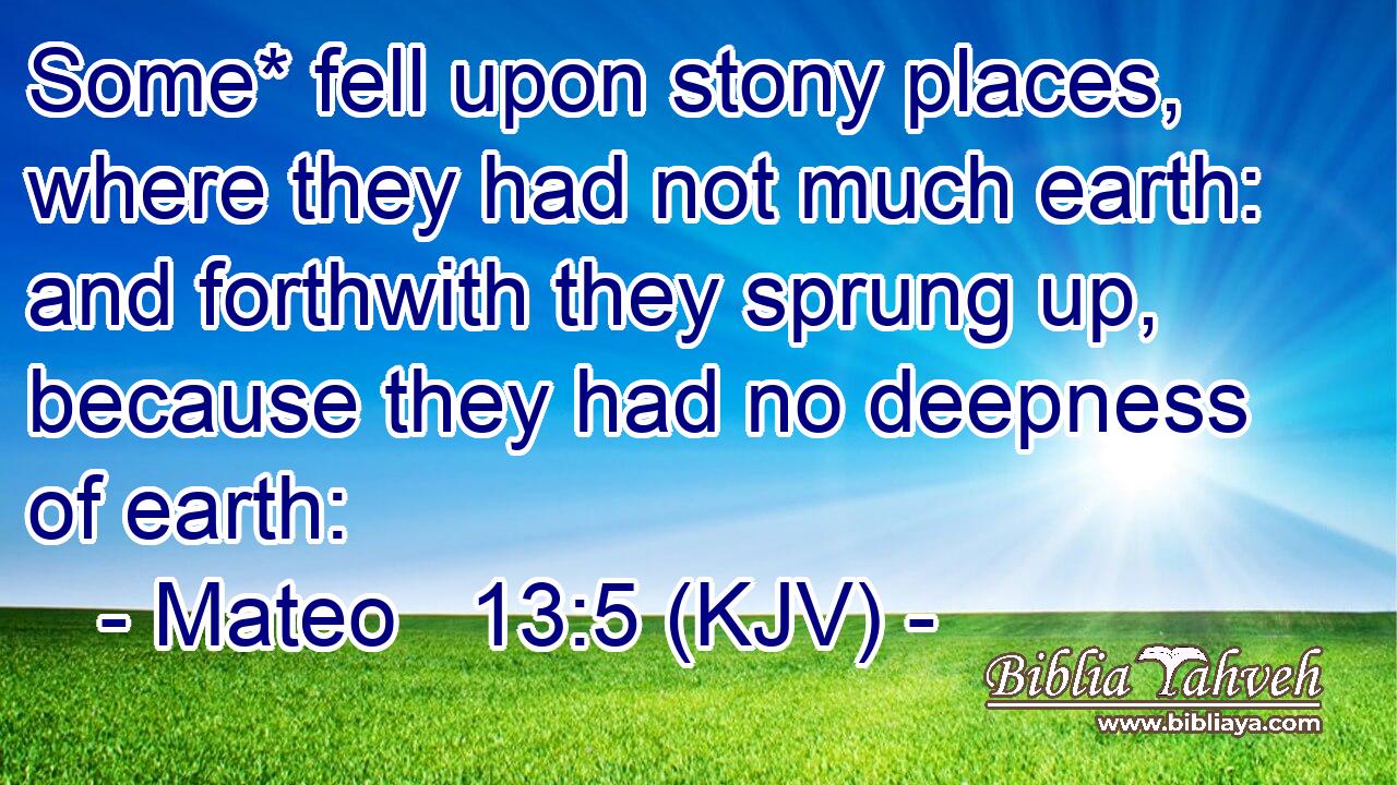 Some* fell upon stony places, where they had not much earth: and forthwith they sprung up, because they had no deepness of earth: