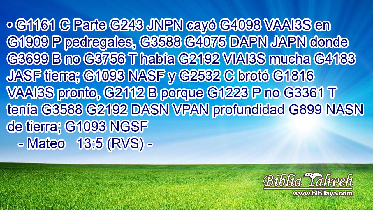 • G1161 C Parte G243 JNPN cayó G4098 VAAI3S en G1909 P pedregales, G3588 G4075 DAPN JAPN donde G3699 B no G3756 T había G2192 VIAI3S mucha G4183 JASF tierra; G1093 NASF y G2532 C brotó G1816 VAAI3S pronto, G2112 B porque G1223 P no G3361 T tenía G3588 G2192 DASN VPAN profundidad G899 NASN de tierra; G1093 NGSF 
