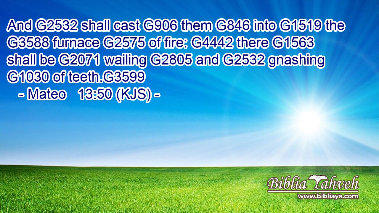 And G2532 shall cast G906 them G846 into G1519 the G3588 furnace G2575 of fire: G4442 there G1563 shall be G2071 wailing G2805 and G2532 gnashing G1030 of teeth.G3599