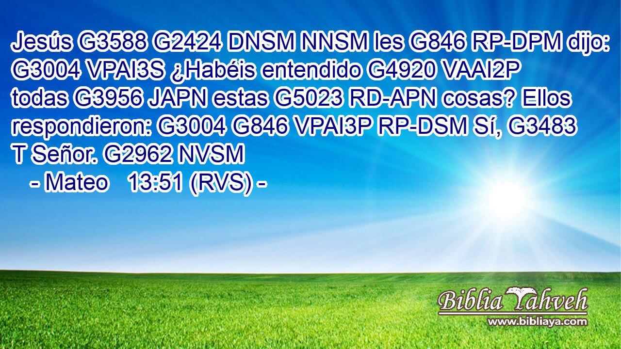 Jesús G3588 G2424 DNSM NNSM les G846 RP-DPM dijo: G3004 VPAI3S ¿Habéis entendido G4920 VAAI2P todas G3956 JAPN estas G5023 RD-APN cosas? Ellos respondieron: G3004 G846 VPAI3P RP-DSM Sí, G3483 T Señor. G2962 NVSM 