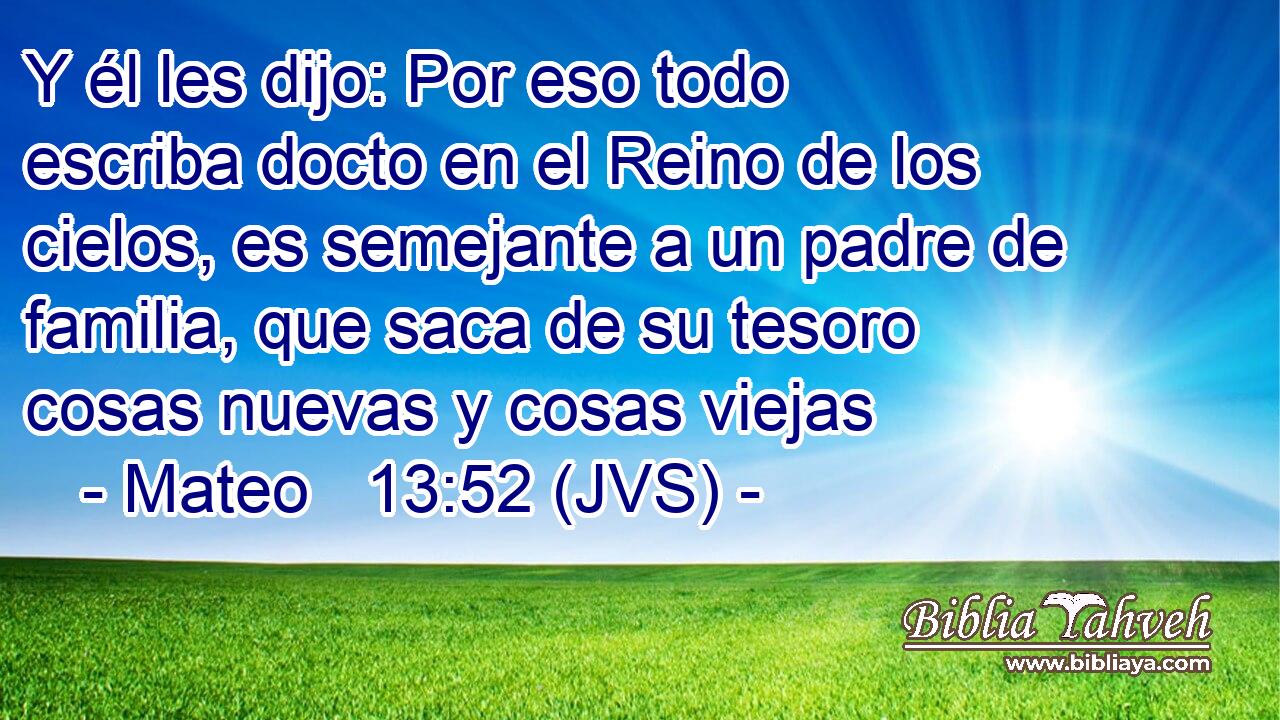 Y él les dijo: Por eso todo escriba docto en el Reino de los cielos, es semejante a un padre de familia, que saca de su tesoro cosas nuevas y cosas viejas