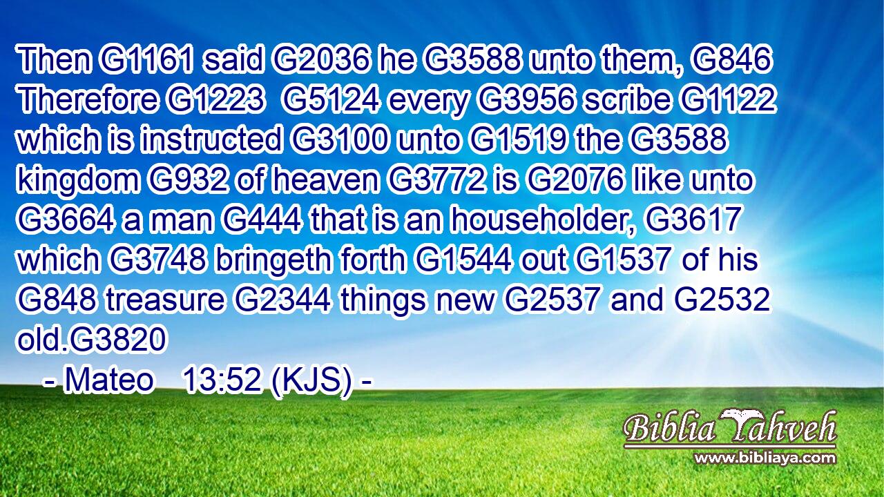Then G1161 said G2036 he G3588 unto them, G846 Therefore G1223  G5124 every G3956 scribe G1122 which is instructed G3100 unto G1519 the G3588 kingdom G932 of heaven G3772 is G2076 like unto G3664 a man G444 that is an householder, G3617 which G3748 bringeth forth G1544 out G1537 of his G848 treasure G2344 things new G2537 and G2532 old.G3820