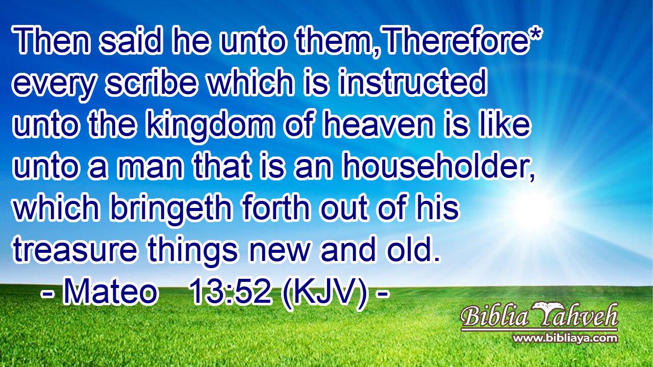 Then said he unto them,Therefore* every scribe which is instructed unto the kingdom of heaven is like unto a man that is an householder, which bringeth forth out of his treasure things new and old.