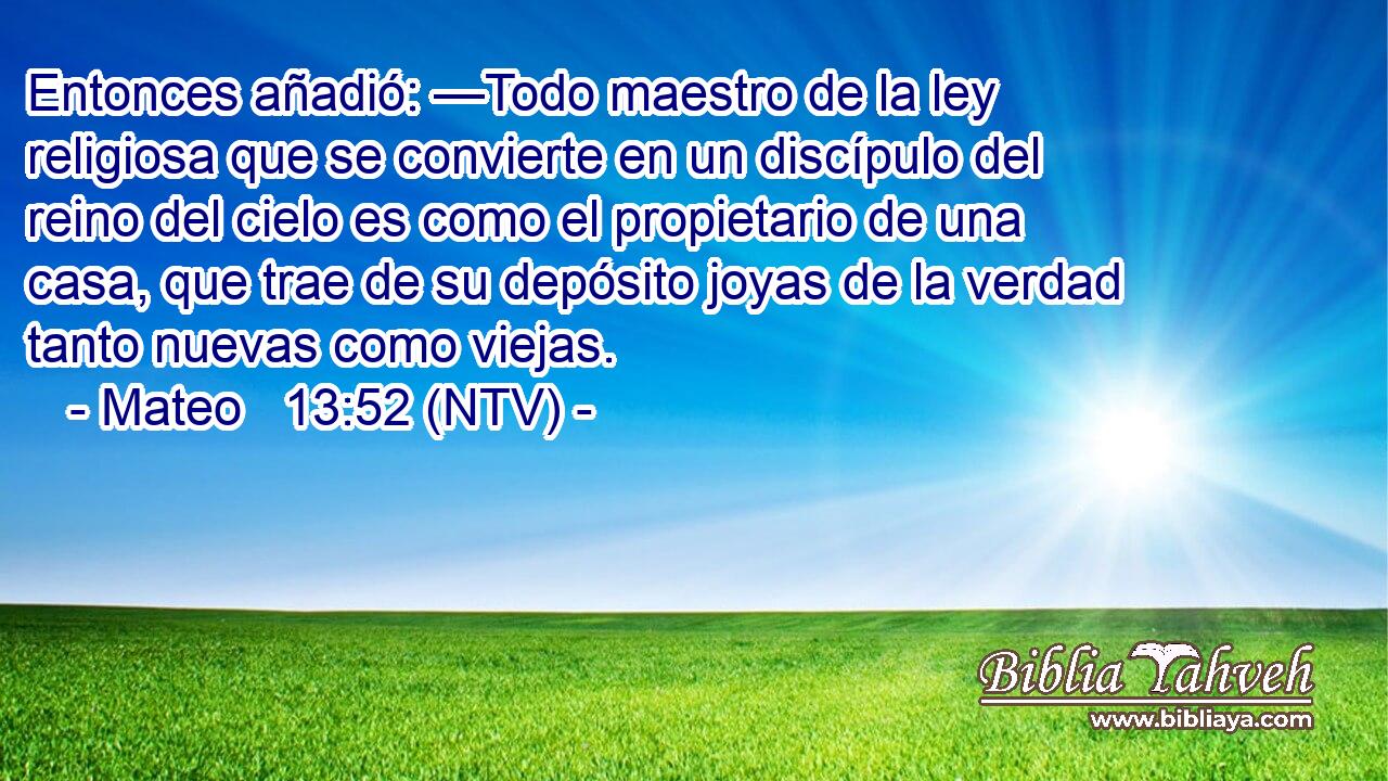 Entonces añadió: —Todo maestro de la ley religiosa que se convierte en un discípulo del reino del cielo es como el propietario de una casa, que trae de su depósito joyas de la verdad tanto nuevas como viejas.