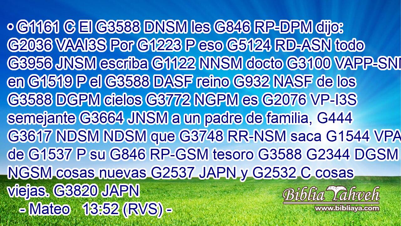 • G1161 C El G3588 DNSM les G846 RP-DPM dijo: G2036 VAAI3S Por G1223 P eso G5124 RD-ASN todo G3956 JNSM escriba G1122 NNSM docto G3100 VAPP-SNM en G1519 P el G3588 DASF reino G932 NASF de los G3588 DGPM cielos G3772 NGPM es G2076 VP-I3S semejante G3664 JNSM a un padre de familia, G444 G3617 NDSM NDSM que G3748 RR-NSM saca G1544 VPAI3S de G1537 P su G846 RP-GSM tesoro G3588 G2344 DGSM NGSM cosas nuevas G2537 JAPN y G2532 C cosas viejas. G3820 JAPN 