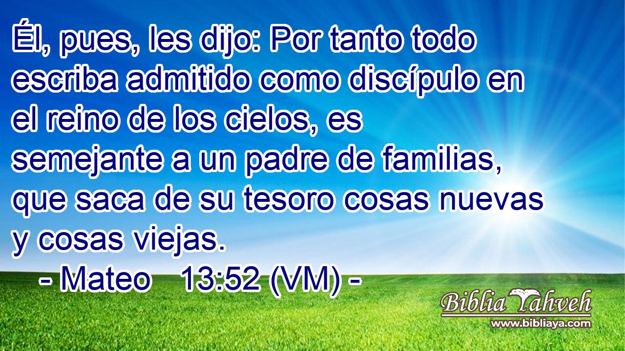  Él, pues, les dijo: Por tanto todo escriba admitido como discípulo en el reino de los cielos, es semejante a un padre de familias, que saca de su tesoro cosas nuevas y cosas viejas. 