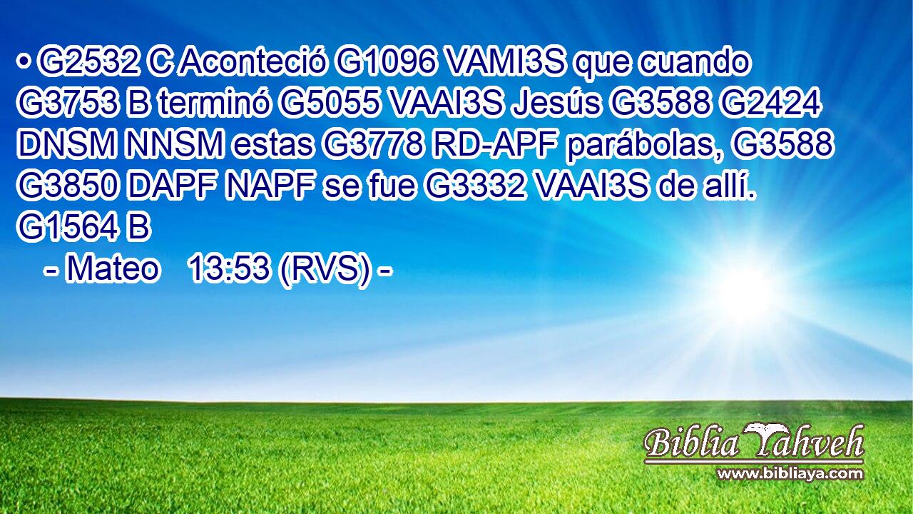 • G2532 C Aconteció G1096 VAMI3S que cuando G3753 B terminó G5055 VAAI3S Jesús G3588 G2424 DNSM NNSM estas G3778 RD-APF parábolas, G3588 G3850 DAPF NAPF se fue G3332 VAAI3S de allí. G1564 B 