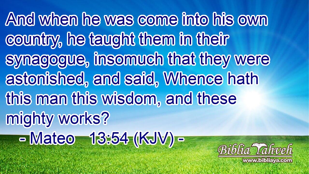 And when he was come into his own country, he taught them in their synagogue, insomuch that they were astonished, and said, Whence hath this man this wisdom, and these mighty works?