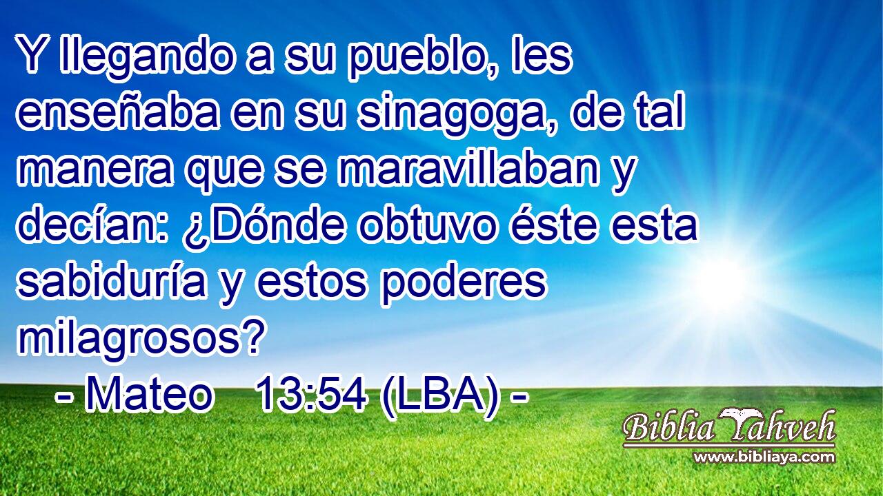 Y llegando a su pueblo, les enseñaba en su sinagoga, de tal manera que se maravillaban y decían: ¿Dónde obtuvo éste esta sabiduría y estos poderes milagrosos?