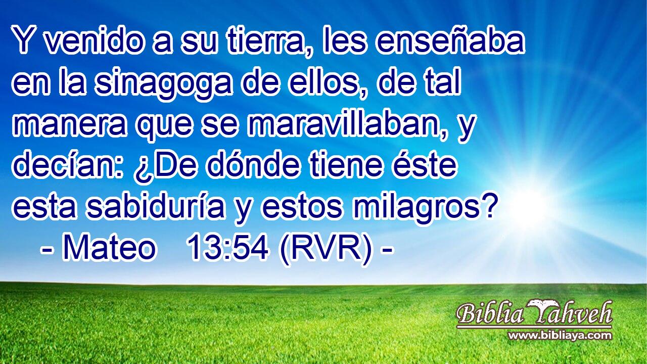 Y venido a su tierra, les enseñaba en la sinagoga de ellos, de tal manera que se maravillaban, y decían: ¿De dónde tiene éste esta sabiduría y estos milagros?