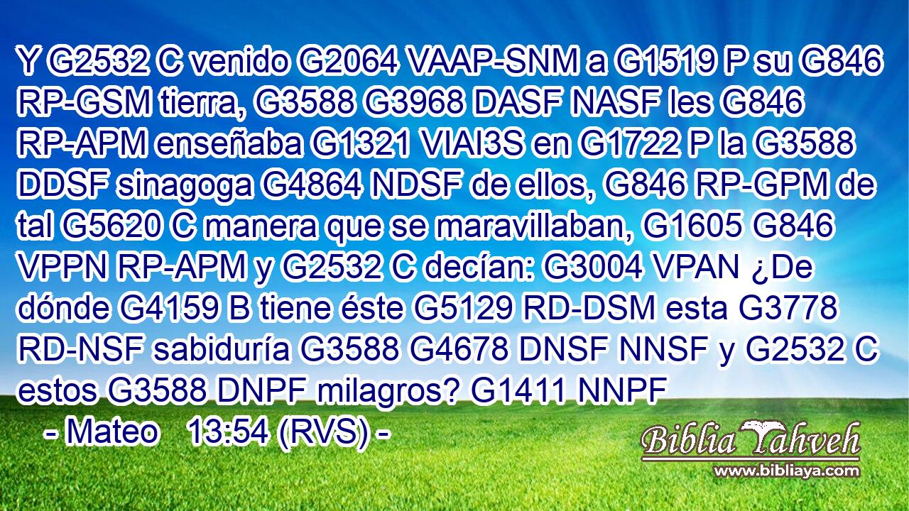 Y G2532 C venido G2064 VAAP-SNM a G1519 P su G846 RP-GSM tierra, G3588 G3968 DASF NASF les G846 RP-APM enseñaba G1321 VIAI3S en G1722 P la G3588 DDSF sinagoga G4864 NDSF de ellos, G846 RP-GPM de tal G5620 C manera que se maravillaban, G1605 G846 VPPN RP-APM y G2532 C decían: G3004 VPAN ¿De dónde G4159 B tiene éste G5129 RD-DSM esta G3778 RD-NSF sabiduría G3588 G4678 DNSF NNSF y G2532 C estos G3588 DNPF milagros? G1411 NNPF 